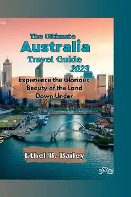 The Ultimate Australia Travel Guide 2023: Experience the Glorious Beauty of the Land Down Under by Ethel B. Bailey