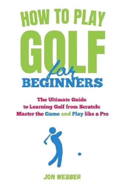 How to Play Golf for Beginners: The Ultimate Guide to Learning Golf from Scratch: Master the Game and Play like a Pro by Jon Webber