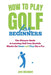 How to Play Golf for Beginners: The Ultimate Guide to Learning Golf from Scratch: Master the Game and Play like a Pro by Jon Webber