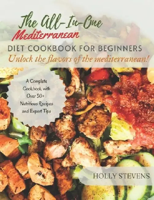 The All-In-One Mediterranean Diet Cookbook for Beginners: Unlock the Flavors of the Mediterranean a complete cookbook with over 50+ nutritious recipes by Holly Stevens
