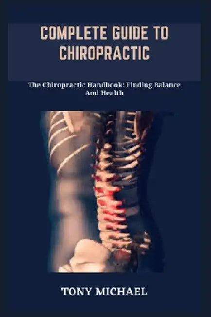 Complete Guide to Chiropractic: The Chiropractic Handbook: Finding Balance And Health by Tony Michael