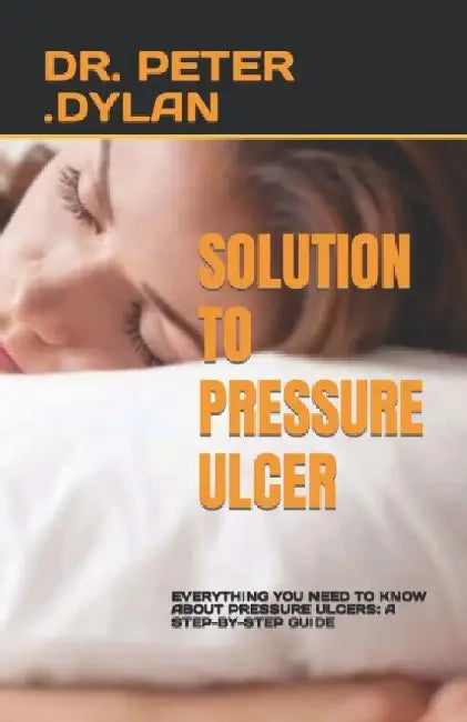 Solution to Pressure Ulcer: Everything You Need to Know about Pressure Ulcers: A Step-By-Step Guide by Peter Dylan
