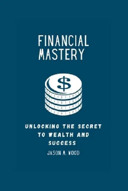 Financial Mastery: Unlocking the Secret to Wealth and Success by Jason M. Wood