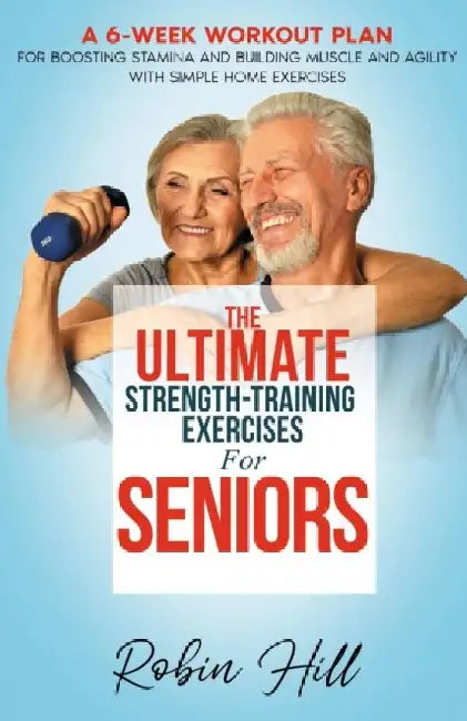 The Ultimate Strength-Training Exercises For Seniors: A 6-Week Workout Plan For Boosting Stamina And Building Muscle And Agility With Simple Home Exer by Robin Hill