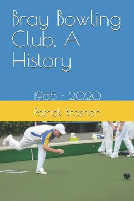 Bray Bowling Club, A History: 1965 - 2020 by Patrick Brosnan