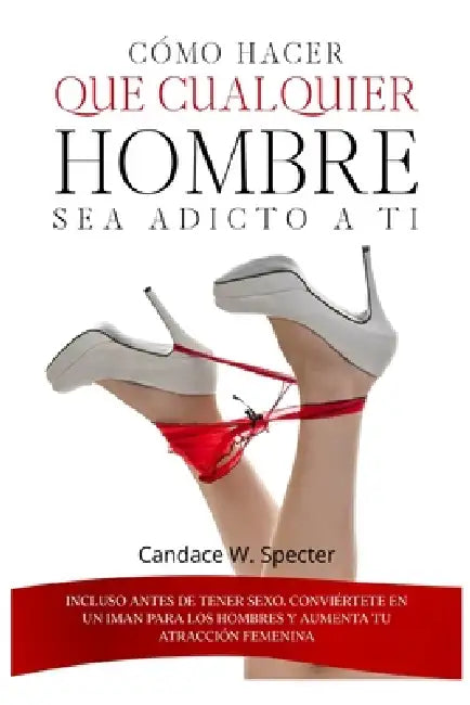 Cómo hacer que cualquier hombre sea adicto a ti - Incluso antes de tener sexo. Conviértete en un iman para los hombres y aumenta tu atracción femenina by Candace W. Specter
