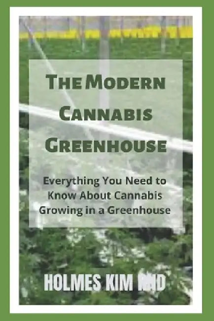 The Modern Cannabis Greenhouse: Everything You Need to Know About Cannabis Growing in a Greenhouse by Holmes Kim Rnd