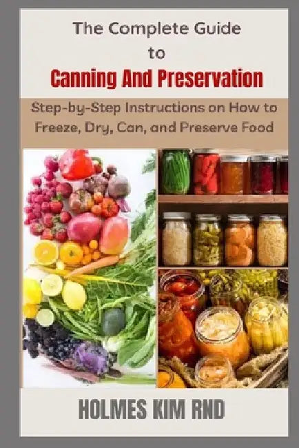 The Complete Guide to Canning And Preservation: Step-by-Step Instructions on How to Freeze, Dry, Can, and Preserve Food by Holmes Kim Rnd