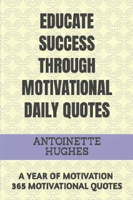 Educate Success Through Motivational Daily Quotes: A Year of Motivation 365 Motivational Quotes by Antoinette Hughes