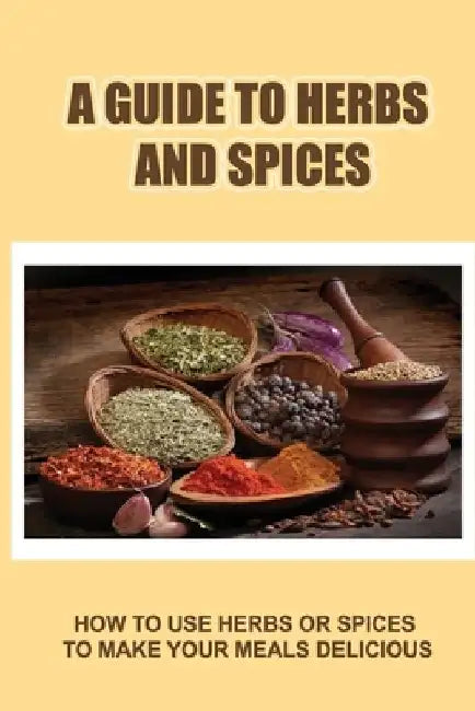 A Guide To Herbs And Spices: How To Use Herbs Or Spices To Make Your Meals Delicious by Doyle Cornetta