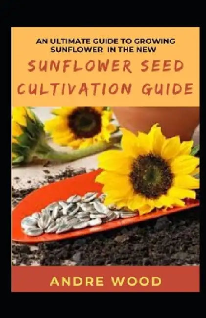 An Ultimate Guide To Growing Sunflower In The New Sunflower Seed Cultivation Guide by Andre Wood
