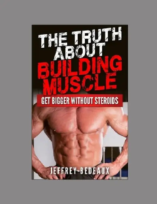 The Truth About Building Muscle: Get Bigger Without Steroids by Jeffrey Bedeaux