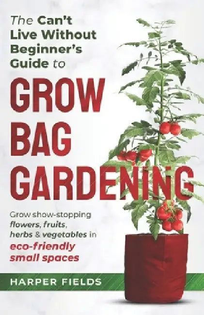 The Can't Live Without Beginners Guide to Grow Bag Gardening: Grow Show-Stopping Flowers, Fruits, Herbs and Vegetables in Eco-Friendly Small Spaces by Harper Fields