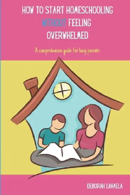 How to Start Homeschooling Without Feeling Overwhelmed: A Comprehensive Guide for Busy Parents by Deborah Lahaela