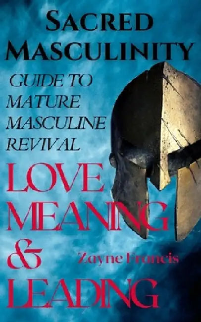 Sacred Masculinity: Guide To Mature Masculine Revival In Love, Meaning, and Leading by Zayne Francis
