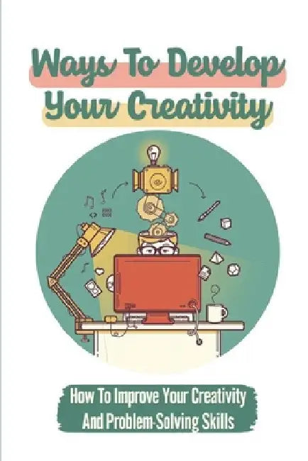 Ways To Develop Your Creativity: How To Improve Your Creativity And Problem-Solving Skills: Re-Ignite Your Creativity by Travis Aguillard