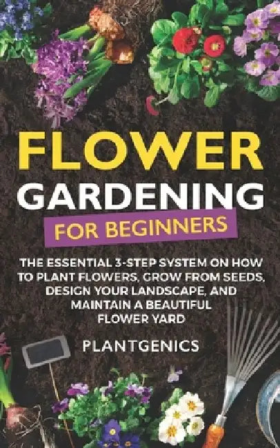 Flower Gardening for Beginners: The Essential 3-Step System on How to Plant Flowers, Grow from Seeds, Design Your Landscape, and Maintain a Beautiful by Plantgenics