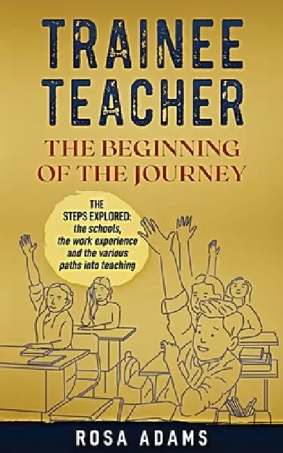 Trainee Teacher: The Beginning Of The Journey: The steps explored: the schools, the work experience and the various paths into teaching by Rosa Adams