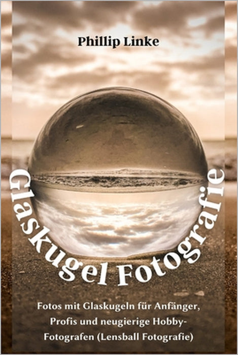 Glaskugel Fotografie: Fotos mit Glaskugeln für Anfänger, Profis und neugierige Hobby-Fotografen (Lensball Fotografie) by Phillip Linke