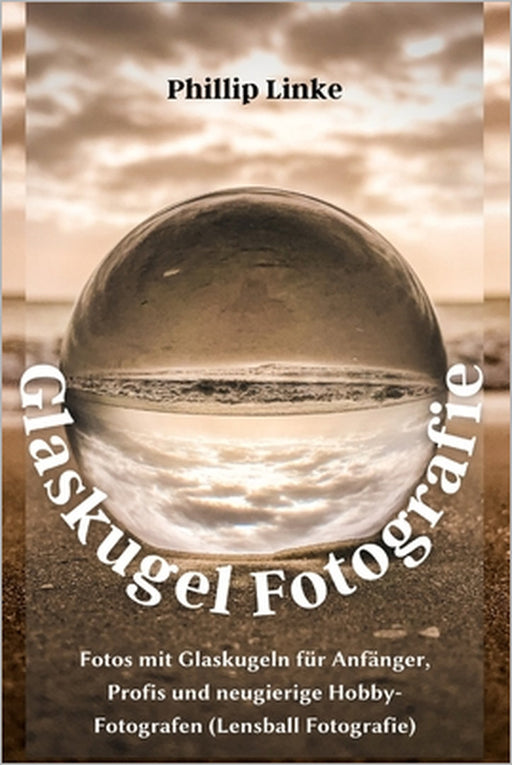 Glaskugel Fotografie: Fotos mit Glaskugeln für Anfänger, Profis und neugierige Hobby-Fotografen (Lensball Fotografie) by Phillip Linke