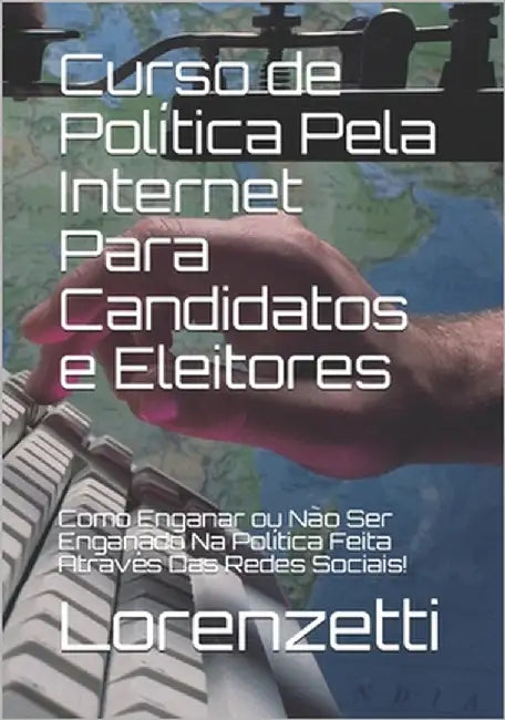 Curso de Política Pela Internet Para Candidatos e Eleitores: Como Enganar ou Não Ser Enganado Na Política Feita Através Das Redes Sociais! by Lorenzetti