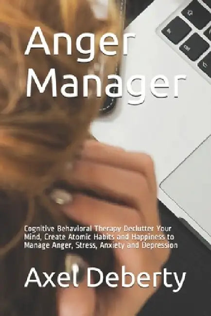 Anger Manager: Cognitive Behavioral Therapy Declutter Your Mind, Create Atomic Habits and Happiness to Manage Anger, Stress, Anxiety and Depression by Axel Deberty