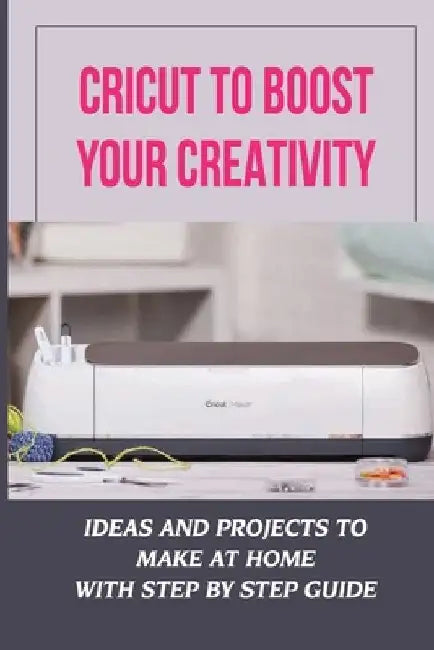 Cricut To Boost Your Creativity: Ideas And Projects To Make At Home With Step By Step Guide: Cricut Maker Projects For Beginners by Daniela Suda