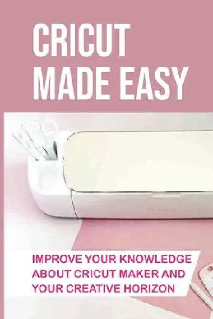Cricut Made Easy: Improve Your Knowledge About Cricut Maker And Your Creative Horizon: Cricut Tutorials by Kelly Dechart