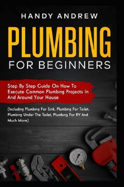 Plumbing For Beginners: Step-By-Step Guide to Execute Plumbing Projects In and Around Your House (Including Plumbing For Sink, Under The Toile by Handy Andrew