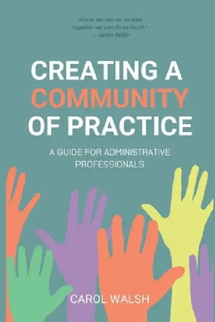 Creating a Community of Practice: A Guide for Administrative Professionals by Carol Walsh