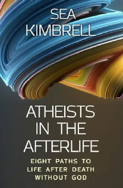 Atheists in the Afterlife: Eight Paths to Life After Death Without God by Sea Kimbrell