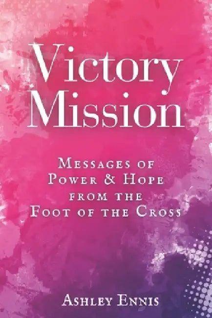 Victory Mission: Messages of Hope and Power from the Foot of the Cross by Ashley Ennis