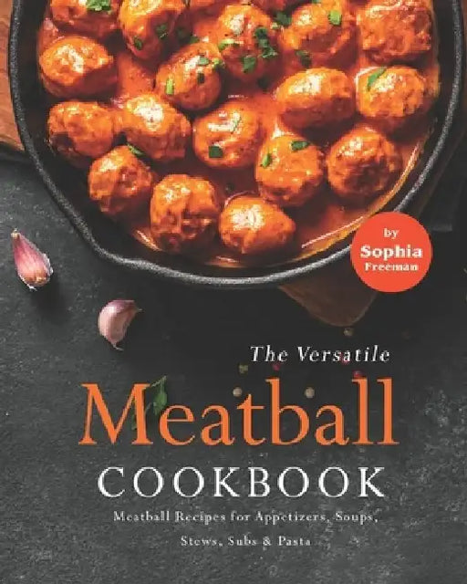 The Versatile Meatball Cookbook: Meatball Recipes for Appetizers, Soups, Stews, Subs & Pasta by Sophia Freeman