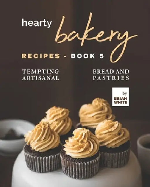 Hearty Bakery Recipes - Book 5: Tempting Artisanal Bread and Pastries by Brian White