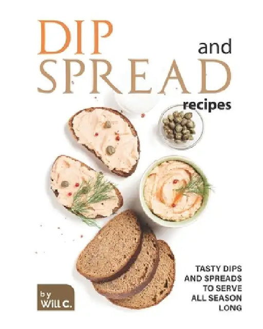 Dip and Spread Recipes: Tasty Dips and Spreads to Serve All Season Long by Will C