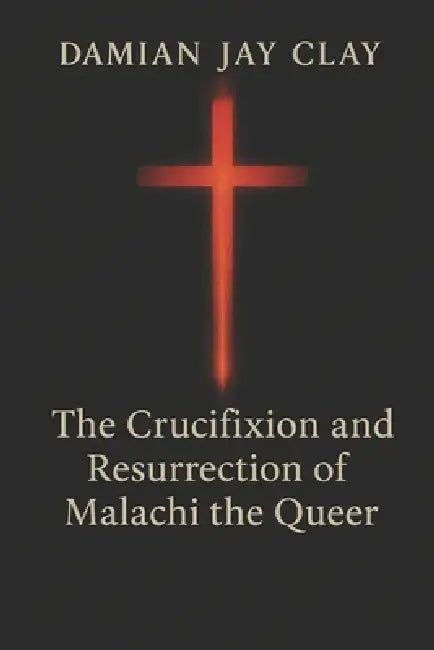The Crucifixion and Resurrection of Malachi the Queer: Gay Fiction by Damian Jay Clay