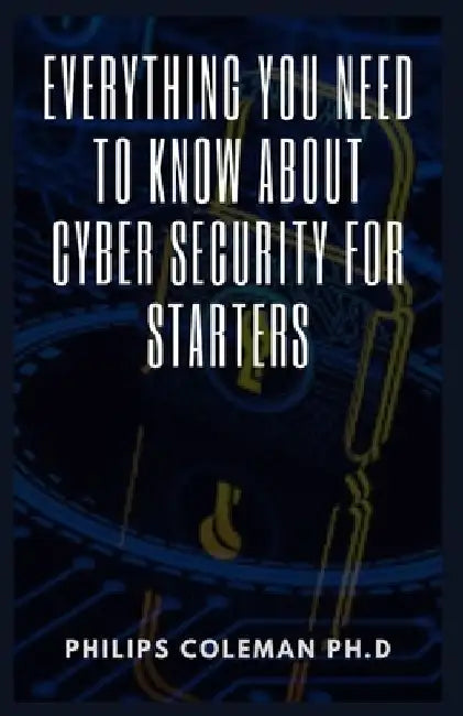 Everything You Need to Know about Cyber Security for Starters by Philips Coleman Ph. D.