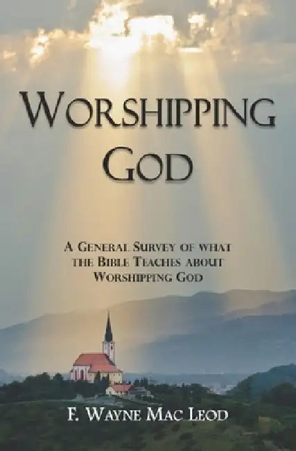 Worshipping God: A General Survey of What the Bible Teaches about Worshipping God by F. Wayne Mac Leod
