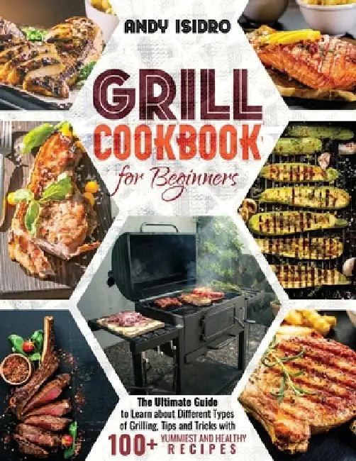 Grill Cookbook for Beginners: The Ultimate Guide to Learn about Different Types of Grilling, Tips and Tricks with 100+ Yummiest and Healthy Recipes by Andy Isidro