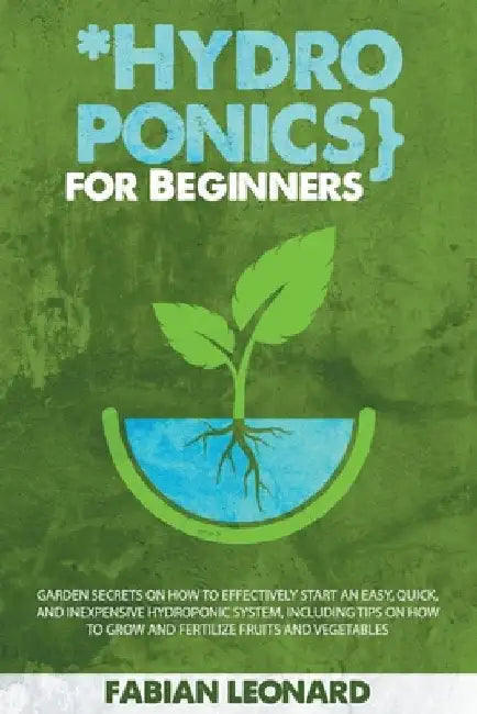 Hydroponics for Beginners: Garden Secrets on How to Effectively Start an Easy, Quick, and Inexpensive Hydroponic System, Including Tips on How to by Fabian Leonard