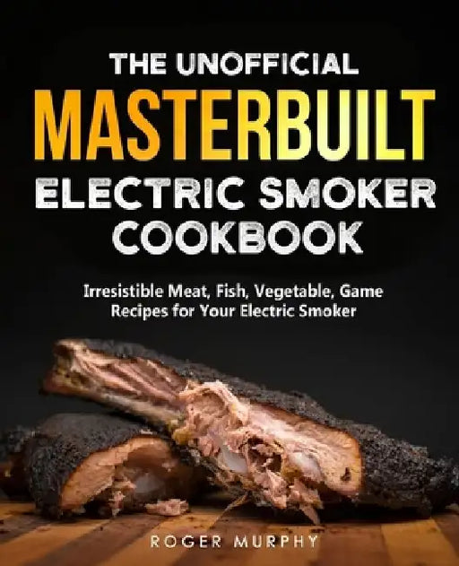 The Unofficial Masterbuilt Electric Smoker Cookbook: Amazing Recipes for Smoking Meat, Fish, Vegetable, Game with Your Electric Smoker by Roger Murphy
