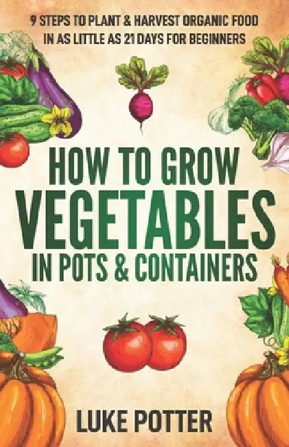 How to Grow Vegetables in Pots and Containers: 9 Steps to Plant & Harvest Organic Food in as Little as 21 Days for Beginners by Luke Potter