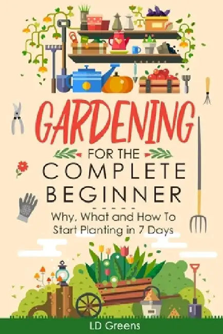 Gardening For Complete Beginners: Why, What and How To Start Planting In 7 Days! by LD Greens