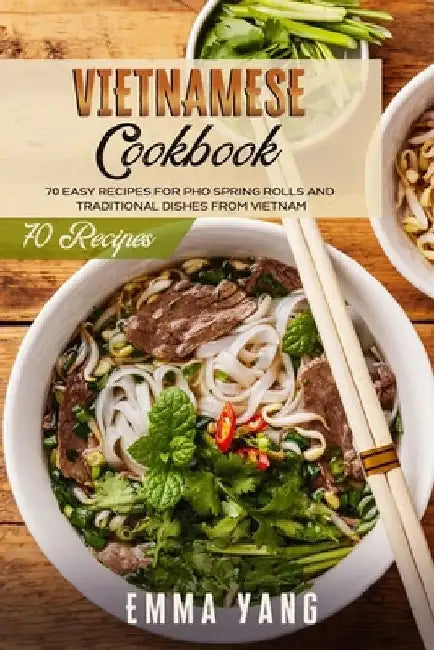 Vietnamese Cookbook: 70 Easy Recipes For Pho Spring Rolls And Traditional Dishes From Vietnam by Emma Yang