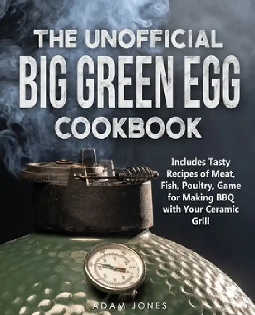 The Unofficial Big Green Egg Cookbook: Includes Tasty Recipes of Meat, Fish, Poultry, Game for Making BBQ with Your Ceramic Grill by Adam Jones