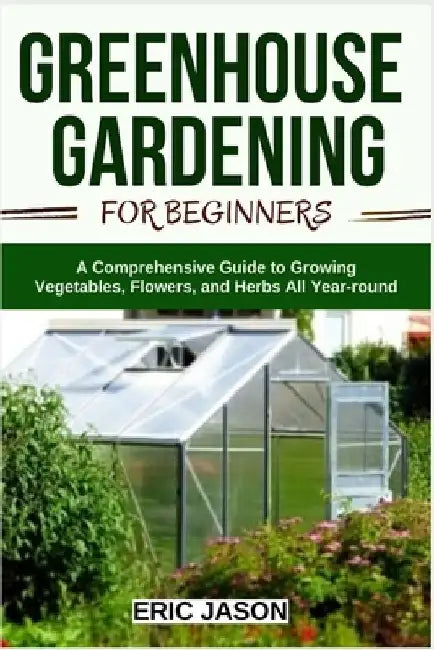 Greenhouse Gardening for Beginners: A Comprehensive Guide to Growing Vegetables, Flowers, and Herbs All Year-round by Eric Jason