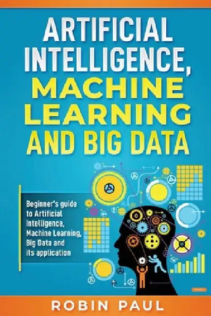 Artificial Intelligence, Machine Learning and Big Data: Beginner's guide to Artificial Intelligence, Machine Learning, Big Data and its application by Robin Paul