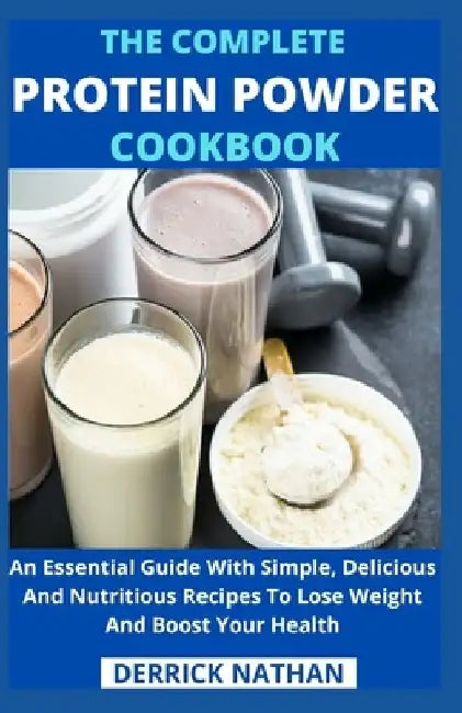 The Complete Protein Powder Cookbook: An Essential Guide With Simple, Delicious And Nutritious Recipes To Lose Weight And Boost Your Health by Derrick Nathan