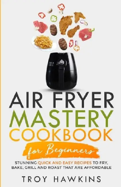 Air Fryer Mastery Cookbook for Beginners: Stunning Quick and Easy Recipes to Fry, Bake, Grill and Roast That Are Affordable by Troy Hawkins