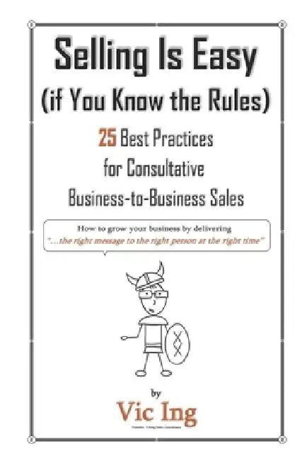 Selling Is Easy (if You Know the Rules): 25 Best Practices for Consultative Business-to-Business Sales by Vic Ing